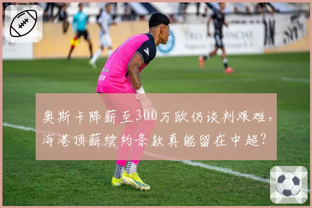 奥斯卡降薪至300万欧仍谈判艰难，海港顶薪续约条款真能留在中超？