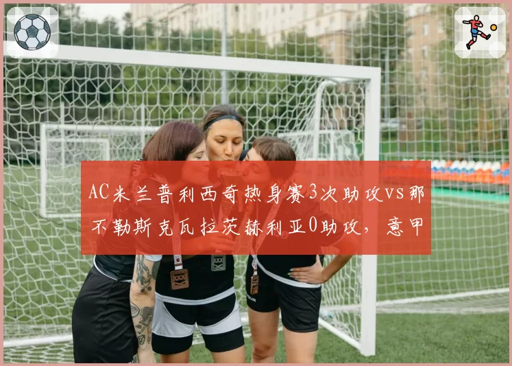AC米兰普利西奇热身赛3次助攻vs那不勒斯克瓦拉茨赫利亚0助攻，意甲边锋组织能力分化