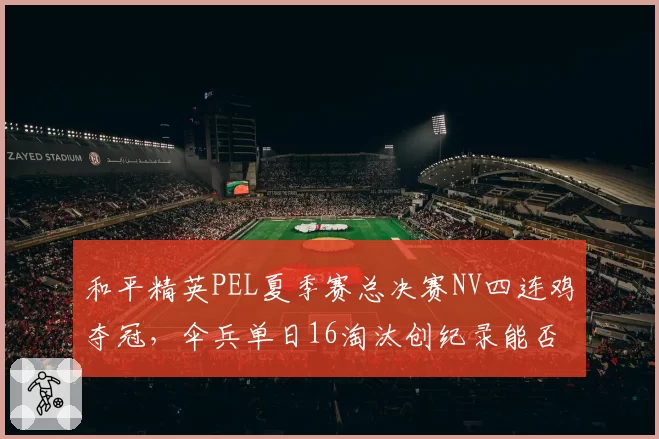 和平精英PEL夏季赛总决赛NV四连鸡夺冠，伞兵单日16淘汰创纪录能否稳定首发？