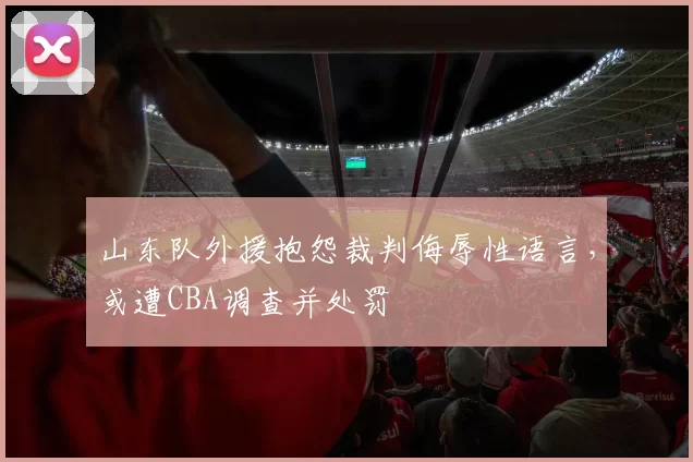 山东队外援抱怨裁判侮辱性语言,或遭CBA调查并处罚