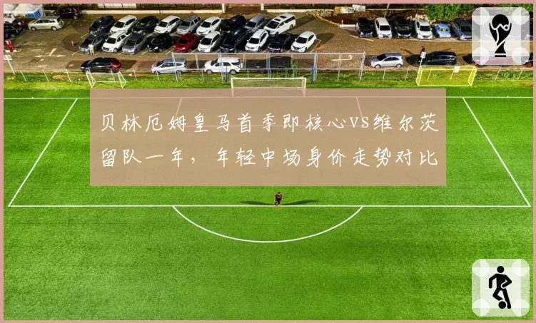 贝林厄姆皇马首季即核心vs维尔茨留队一年，年轻中场身价走势对比