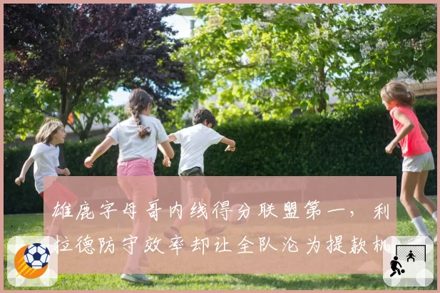 雄鹿字母哥内线得分联盟第一,利拉德防守效率却让全队沦为提款机