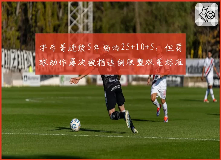 字母哥连续5年场均25+10+5，但罚球动作屡次被指违例联盟双重标准