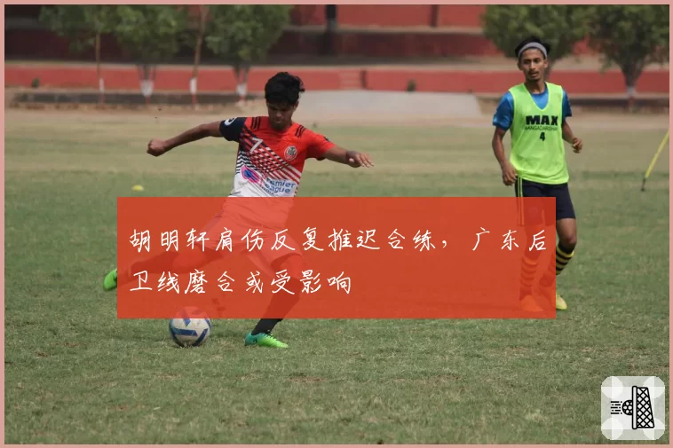 胡明轩肩伤反复推迟合练，广东后卫线磨合或受影响