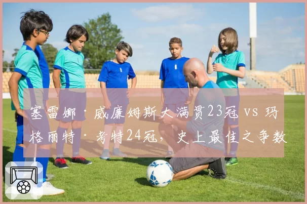 塞雷娜·威廉姆斯大满贯23冠 vs 玛格丽特·考特24冠，史上最佳之争数据全析