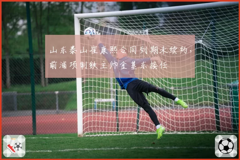 山东泰山崔康熙合同到期未续约，前浦项制铁主帅金基东接任