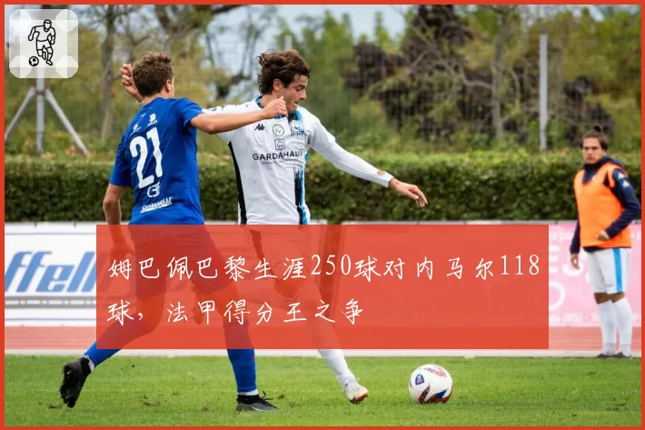 姆巴佩巴黎生涯250球对内马尔118球，法甲得分王之争