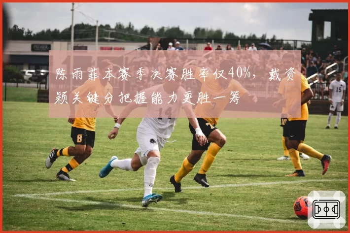陈雨菲本赛季决赛胜率仅40%，戴资颖关键分把握能力更胜一筹