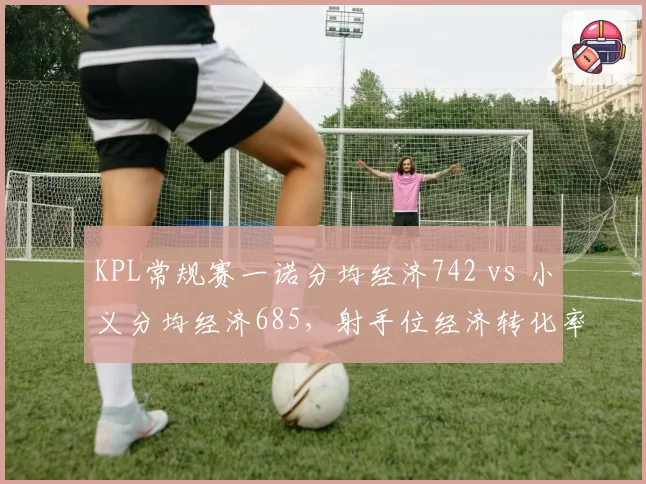 KPL常规赛一诺分均经济742 vs 小义分均经济685，射手位经济转化率定胜负