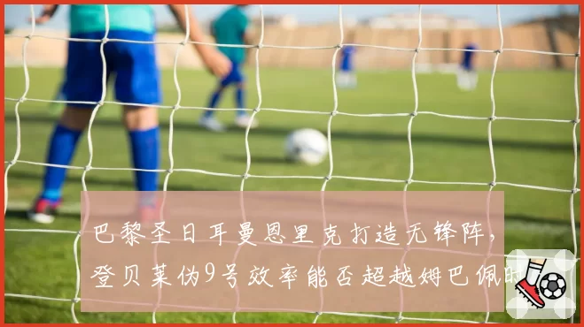 巴黎圣日耳曼恩里克打造无锋阵，登贝莱伪9号效率能否超越姆巴佩时期？