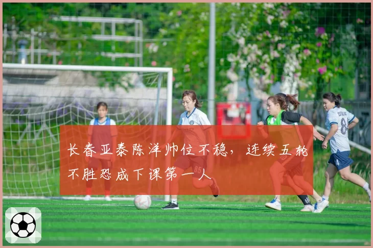 长春亚泰陈洋帅位不稳,连续五轮不胜恐成下课第一人