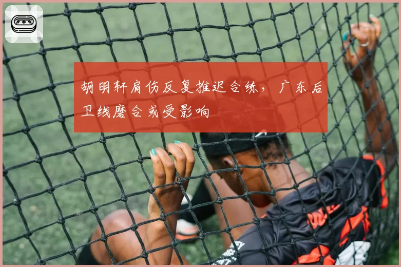 胡明轩肩伤反复推迟合练，广东后卫线磨合或受影响