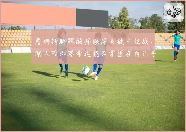 詹姆斯脚踝酸痛缺席关键卡位战，湖人附加赛命运能否掌握在自己手中？