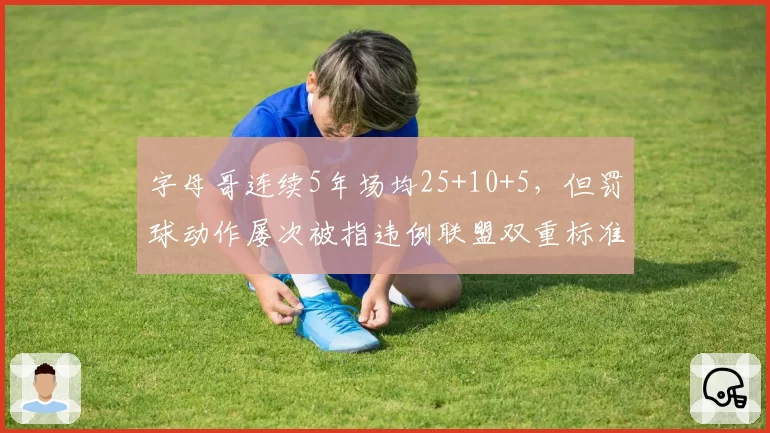 字母哥连续5年场均25+10+5，但罚球动作屡次被指违例联盟双重标准