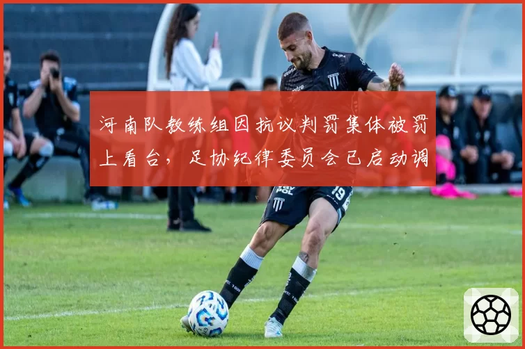 河南队教练组因抗议判罚集体被罚上看台，足协纪律委员会已启动调查