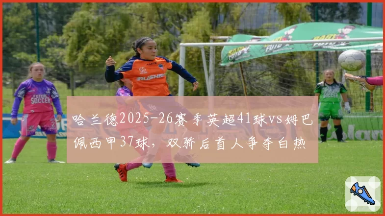 哈兰德2025-26赛季英超41球vs姆巴佩西甲37球，双骄后首人争夺白热化