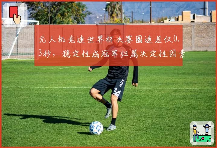 无人机竞速世界杯决赛圈速差仅0.3秒，稳定性成冠军归属决定性因素
