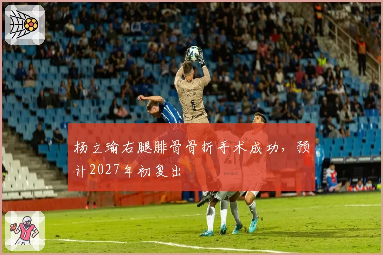 杨立瑜右腿腓骨骨折手术成功，预计2027年初复出