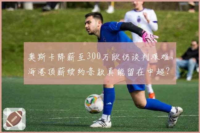 奥斯卡降薪至300万欧仍谈判艰难,海港顶薪续约条款真能留在中超?