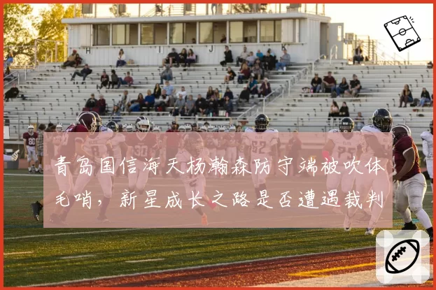 青岛国信海天杨瀚森防守端被吹体毛哨，新星成长之路是否遭遇裁判尺度瓶颈？