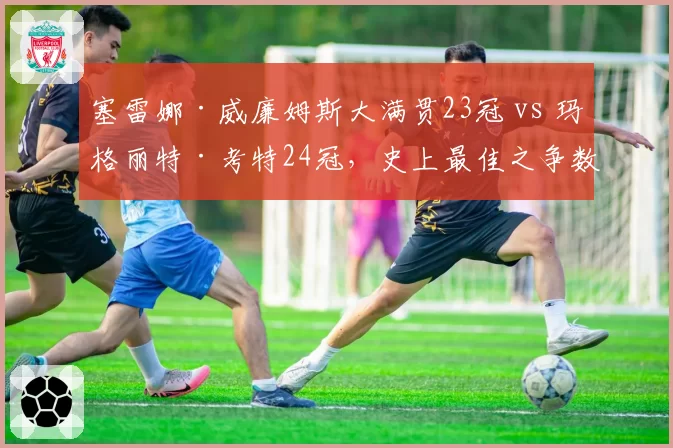 塞雷娜·威廉姆斯大满贯23冠 vs 玛格丽特·考特24冠，史上最佳之争数据全析