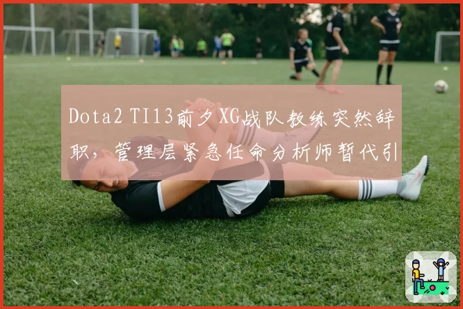 Dota2 TI13前夕XG战队教练突然辞职，管理层紧急任命分析师暂代引发争议