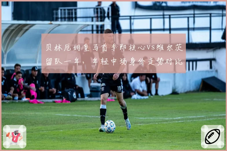 贝林厄姆皇马首季即核心vs维尔茨留队一年,年轻中场身价走势对比