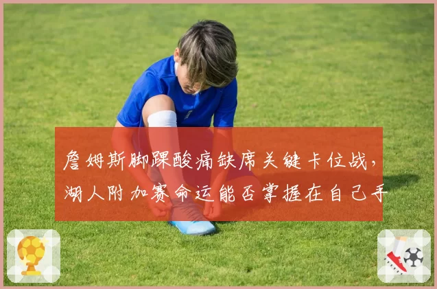 詹姆斯脚踝酸痛缺席关键卡位战,湖人附加赛命运能否掌握在自己手中?