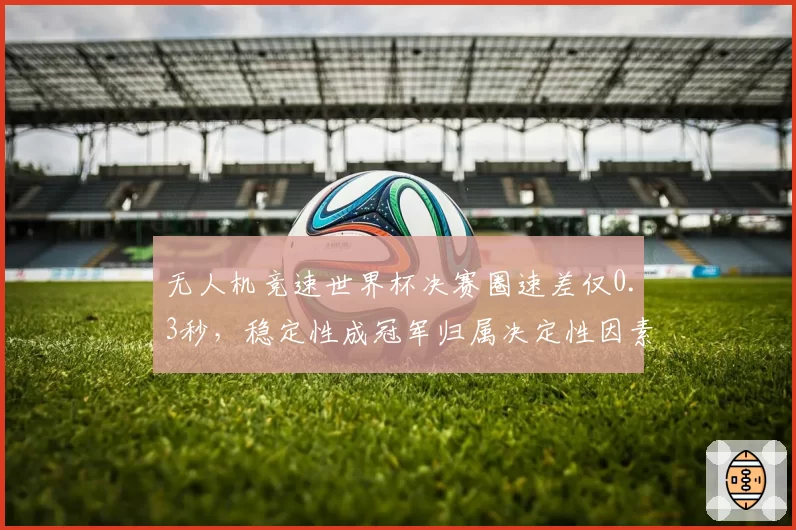 无人机竞速世界杯决赛圈速差仅0.3秒，稳定性成冠军归属决定性因素