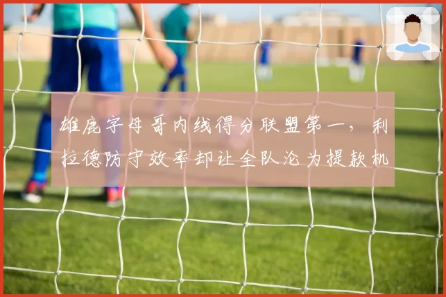 雄鹿字母哥内线得分联盟第一，利拉德防守效率却让全队沦为提款机