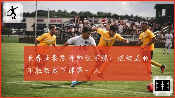 长春亚泰陈洋帅位不稳，连续五轮不胜恐成下课第一人