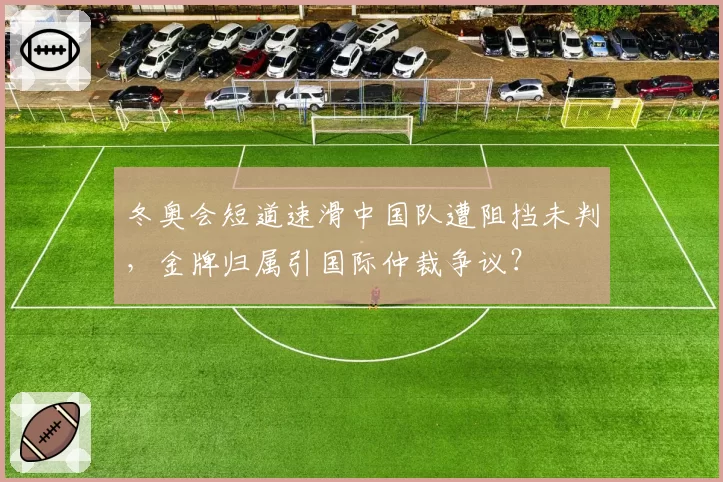 冬奥会短道速滑中国队遭阻挡未判,金牌归属引国际仲裁争议?